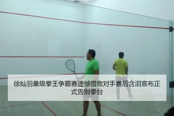 徐灿羽量级拳王争霸赛遗憾惜败对手赛后含泪宣布正式告别拳台